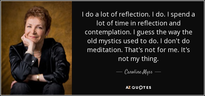 I do a lot of reflection. I do. I spend a lot of time in reflection and contemplation. I guess the way the old mystics used to do. I don't do meditation. That's not for me. It's not my thing. - Caroline Myss