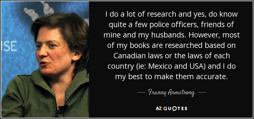I do a lot of research and yes, do know quite a few police officers, friends of mine and my husbands. However, most of my books are researched based on Canadian laws or the laws of each country (ie: Mexico and USA) and I do my best to make them accurate. - Franny Armstrong