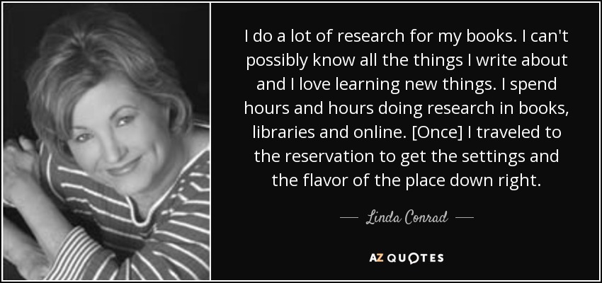 I do a lot of research for my books. I can't possibly know all the things I write about and I love learning new things. I spend hours and hours doing research in books, libraries and online. [Once] I traveled to the reservation to get the settings and the flavor of the place down right. - Linda Conrad