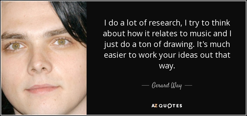 I do a lot of research, I try to think about how it relates to music and I just do a ton of drawing. It's much easier to work your ideas out that way. - Gerard Way