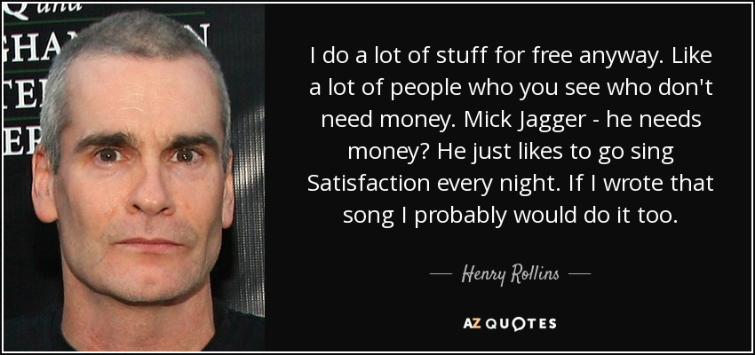 I do a lot of stuff for free anyway. Like a lot of people who you see who don't need money. Mick Jagger - he needs money? He just likes to go sing Satisfaction every night. If I wrote that song I probably would do it too. - Henry Rollins