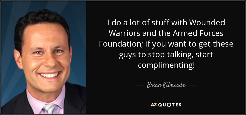 I do a lot of stuff with Wounded Warriors and the Armed Forces Foundation; if you want to get these guys to stop talking, start complimenting! - Brian Kilmeade