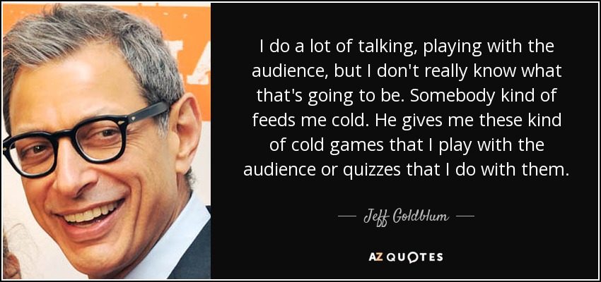 I do a lot of talking, playing with the audience, but I don't really know what that's going to be. Somebody kind of feeds me cold. He gives me these kind of cold games that I play with the audience or quizzes that I do with them. - Jeff Goldblum