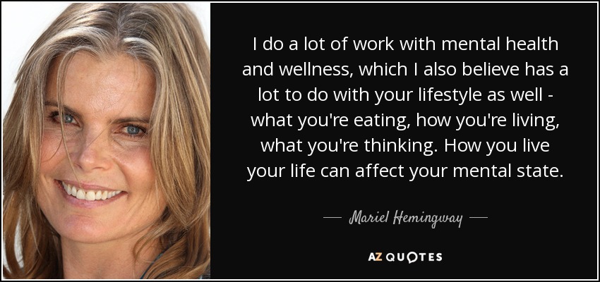 I do a lot of work with mental health and wellness, which I also believe has a lot to do with your lifestyle as well - what you're eating, how you're living, what you're thinking. How you live your life can affect your mental state. - Mariel Hemingway