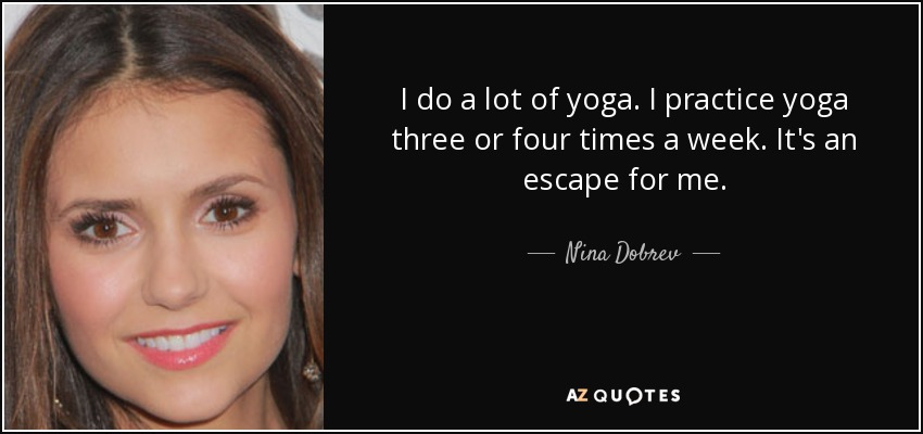 I do a lot of yoga. I practice yoga three or four times a week. It's an escape for me. - Nina Dobrev