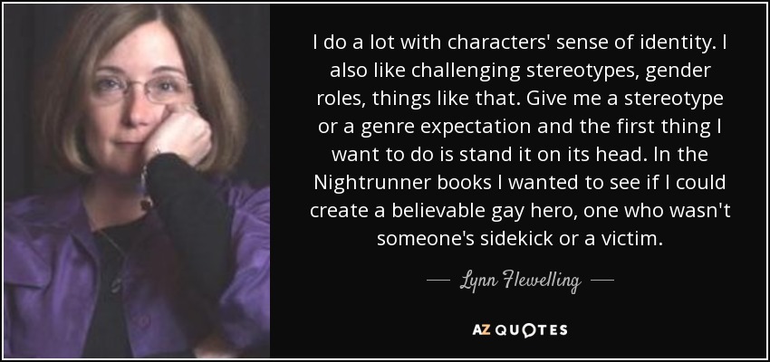 I do a lot with characters' sense of identity. I also like challenging stereotypes, gender roles, things like that. Give me a stereotype or a genre expectation and the first thing I want to do is stand it on its head. In the Nightrunner books I wanted to see if I could create a believable gay hero, one who wasn't someone's sidekick or a victim. - Lynn Flewelling