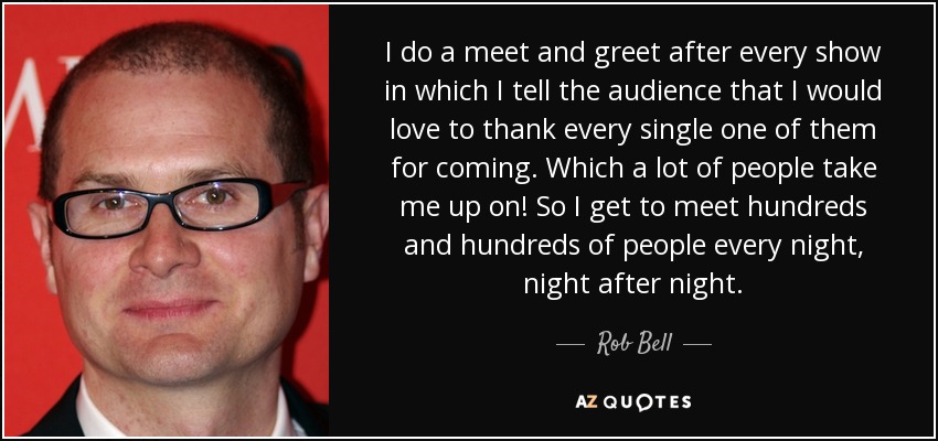 I do a meet and greet after every show in which I tell the audience that I would love to thank every single one of them for coming. Which a lot of people take me up on! So I get to meet hundreds and hundreds of people every night, night after night. - Rob Bell