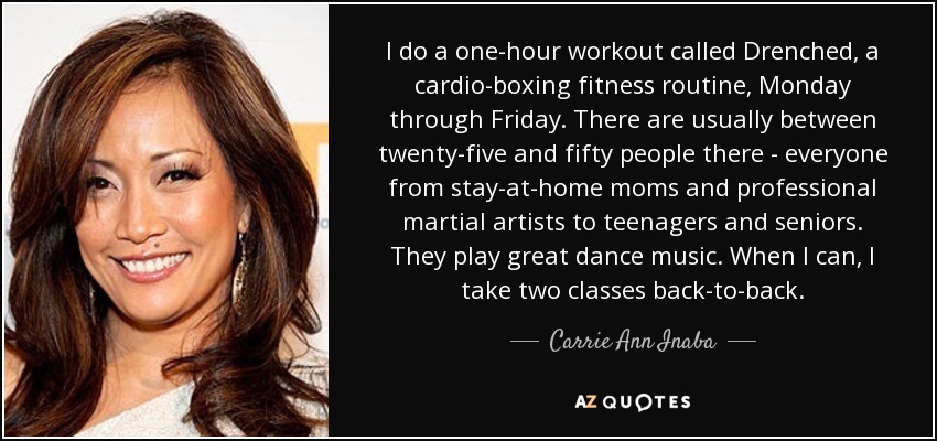I do a one-hour workout called Drenched, a cardio-boxing fitness routine, Monday through Friday. There are usually between twenty-five and fifty people there - everyone from stay-at-home moms and professional martial artists to teenagers and seniors. They play great dance music. When I can, I take two classes back-to-back. - Carrie Ann Inaba