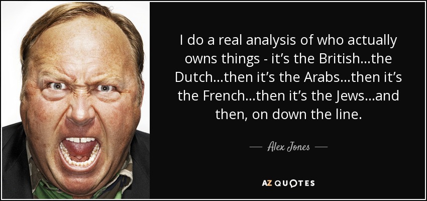I do a real analysis of who actually owns things - it’s the British…the Dutch…then it’s the Arabs…then it’s the French…then it’s the Jews…and then, on down the line. - Alex Jones