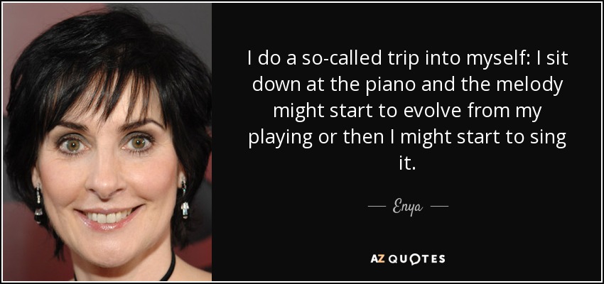 I do a so-called trip into myself: I sit down at the piano and the melody might start to evolve from my playing or then I might start to sing it. - Enya