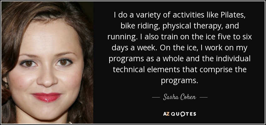 I do a variety of activities like Pilates, bike riding, physical therapy, and running. I also train on the ice five to six days a week. On the ice, I work on my programs as a whole and the individual technical elements that comprise the programs. - Sasha Cohen