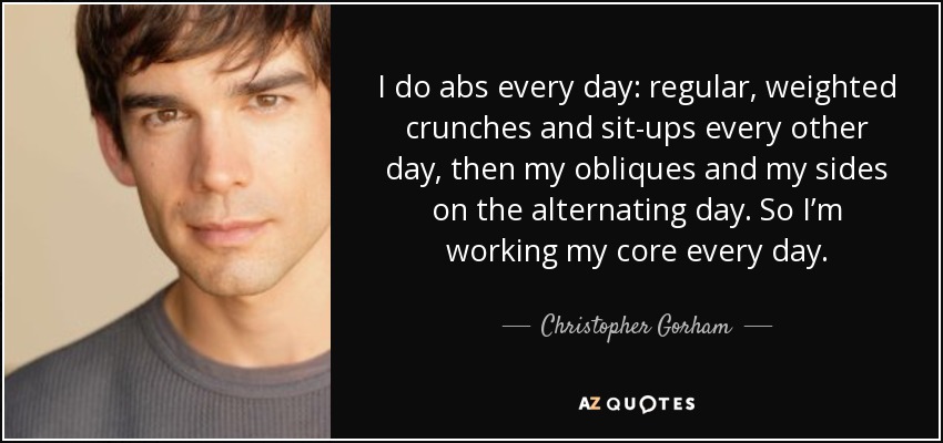I do abs every day: regular, weighted crunches and sit-ups every other day, then my obliques and my sides on the alternating day. So I’m working my core every day. - Christopher Gorham