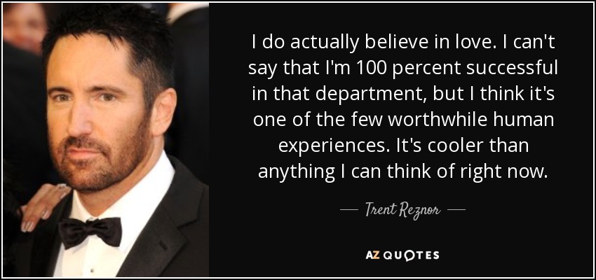 I do actually believe in love. I can't say that I'm 100 percent successful in that department, but I think it's one of the few worthwhile human experiences. It's cooler than anything I can think of right now. - Trent Reznor