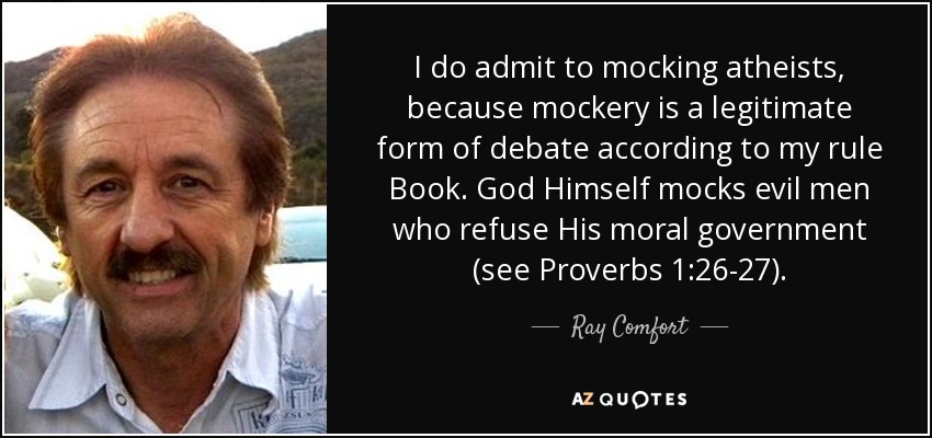 I do admit to mocking atheists, because mockery is a legitimate form of debate according to my rule Book. God Himself mocks evil men who refuse His moral government (see Proverbs 1:26-27). - Ray Comfort