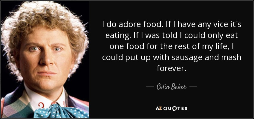 I do adore food. If I have any vice it's eating. If I was told I could only eat one food for the rest of my life, I could put up with sausage and mash forever. - Colin Baker
