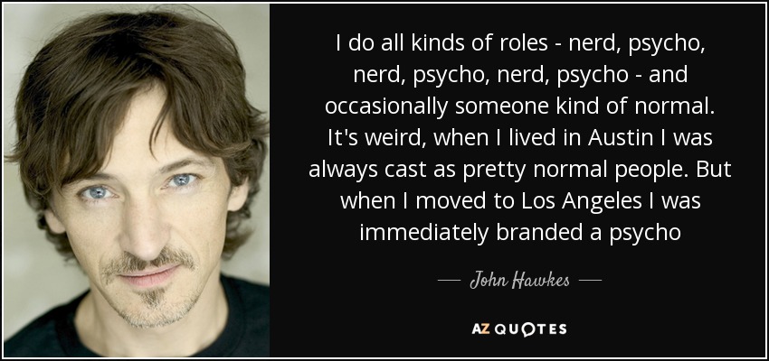 I do all kinds of roles - nerd, psycho, nerd, psycho, nerd, psycho - and occasionally someone kind of normal. It's weird, when I lived in Austin I was always cast as pretty normal people. But when I moved to Los Angeles I was immediately branded a psycho - John Hawkes