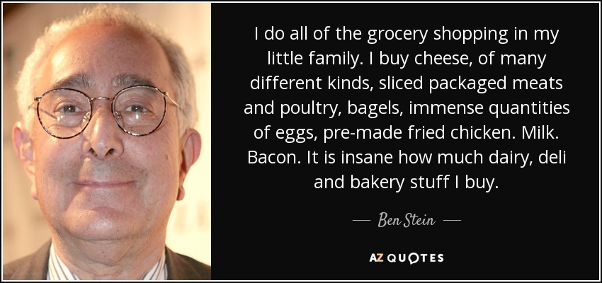 I do all of the grocery shopping in my little family. I buy cheese, of many different kinds, sliced packaged meats and poultry, bagels, immense quantities of eggs, pre-made fried chicken. Milk. Bacon. It is insane how much dairy, deli and bakery stuff I buy. - Ben Stein