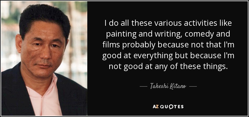 I do all these various activities like painting and writing, comedy and films probably because not that I'm good at everything but because I'm not good at any of these things. - Takeshi Kitano