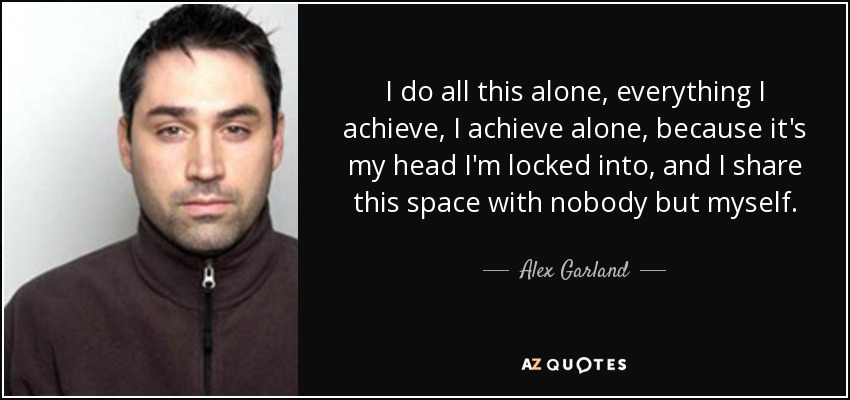 I do all this alone, everything I achieve, I achieve alone, because it's my head I'm locked into, and I share this space with nobody but myself. - Alex Garland