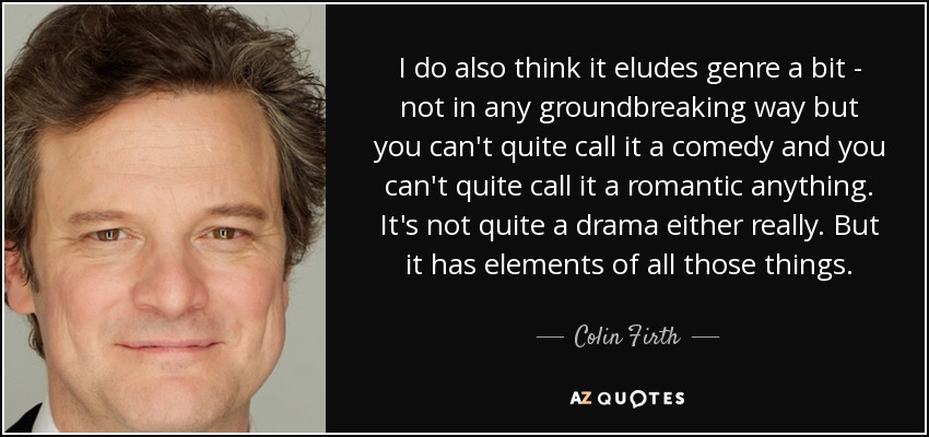 I do also think it eludes genre a bit - not in any groundbreaking way but you can't quite call it a comedy and you can't quite call it a romantic anything. It's not quite a drama either really. But it has elements of all those things. - Colin Firth