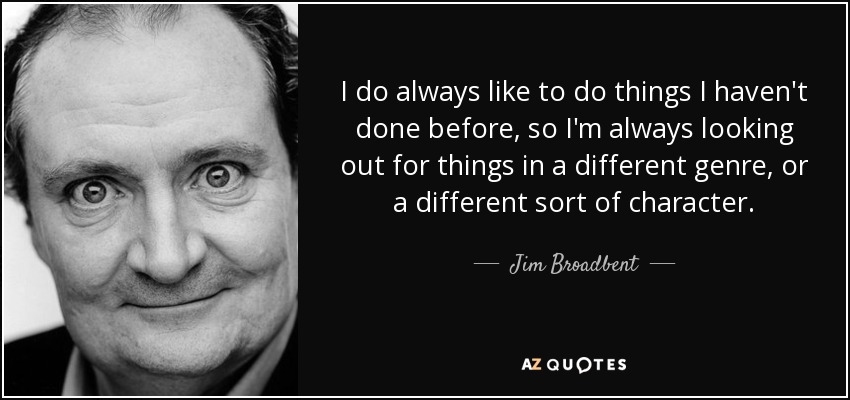 I do always like to do things I haven't done before, so I'm always looking out for things in a different genre, or a different sort of character. - Jim Broadbent