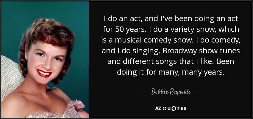 I do an act, and I've been doing an act for 50 years. I do a variety show, which is a musical comedy show. I do comedy, and I do singing, Broadway show tunes and different songs that I like. Been doing it for many, many years. - Debbie Reynolds