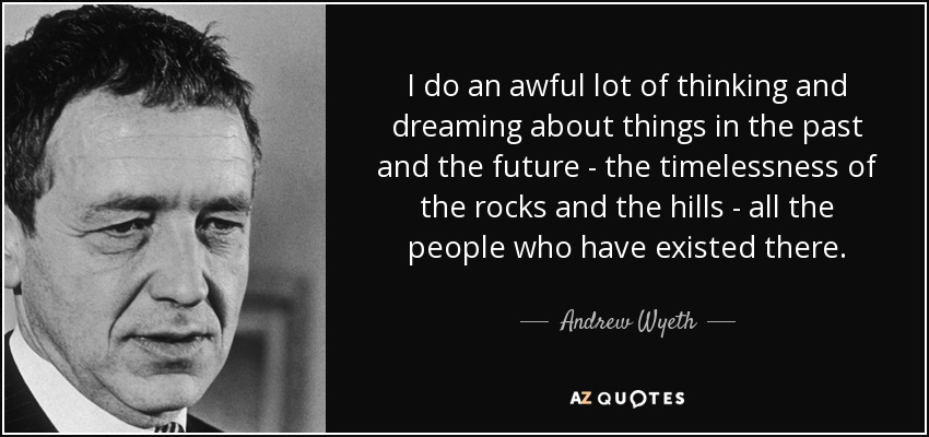 I do an awful lot of thinking and dreaming about things in the past and the future - the timelessness of the rocks and the hills - all the people who have existed there. - Andrew Wyeth