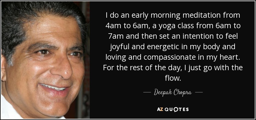 I do an early morning meditation from 4am to 6am, a yoga class from 6am to 7am and then set an intention to feel joyful and energetic in my body and loving and compassionate in my heart. For the rest of the day, I just go with the flow. - Deepak Chopra