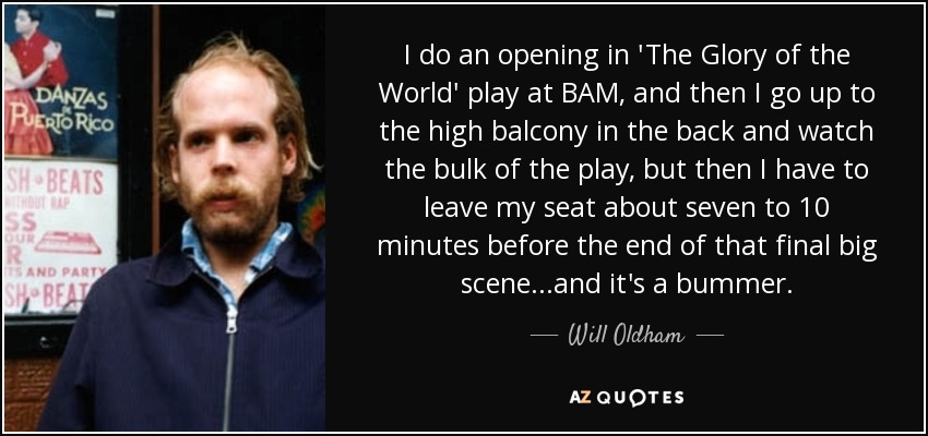 I do an opening in 'The Glory of the World' play at BAM, and then I go up to the high balcony in the back and watch the bulk of the play, but then I have to leave my seat about seven to 10 minutes before the end of that final big scene...and it's a bummer. - Will Oldham