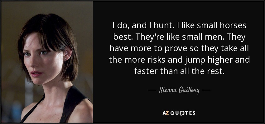 I do, and I hunt. I like small horses best. They're like small men. They have more to prove so they take all the more risks and jump higher and faster than all the rest. - Sienna Guillory