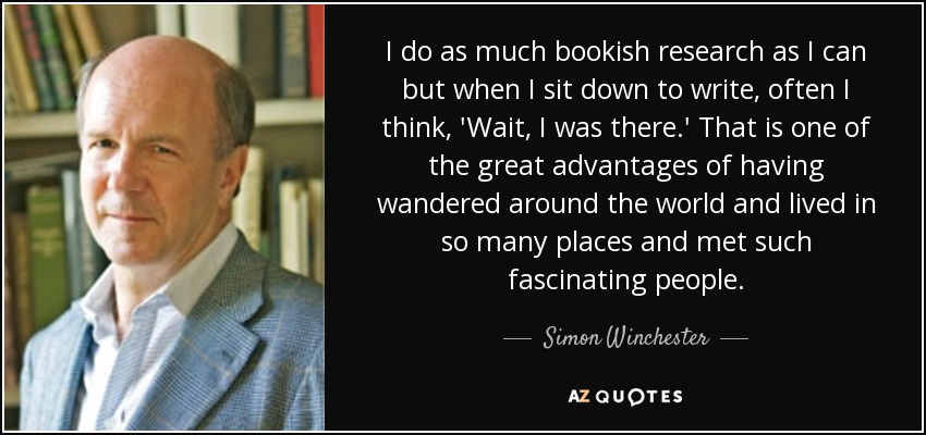I do as much bookish research as I can but when I sit down to write, often I think, 'Wait, I was there.' That is one of the great advantages of having wandered around the world and lived in so many places and met such fascinating people. - Simon Winchester