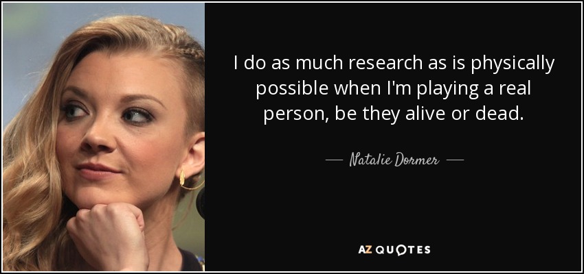 I do as much research as is physically possible when I'm playing a real person, be they alive or dead. - Natalie Dormer