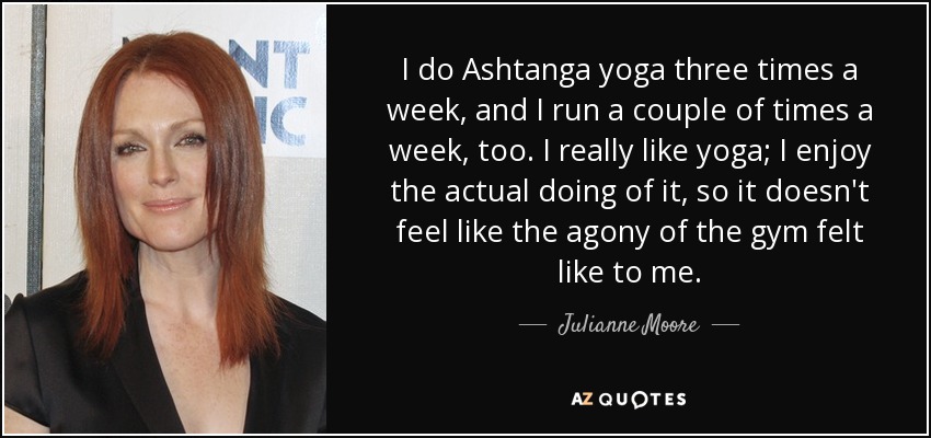 I do Ashtanga yoga three times a week, and I run a couple of times a week, too. I really like yoga; I enjoy the actual doing of it, so it doesn't feel like the agony of the gym felt like to me. - Julianne Moore