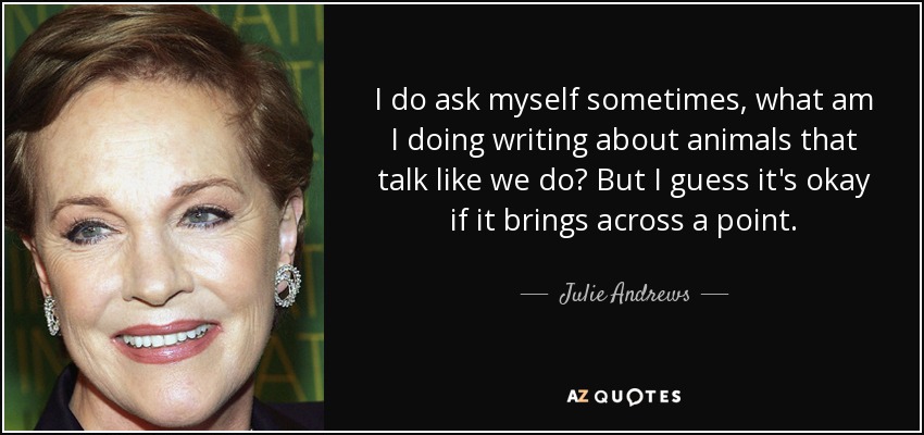 I do ask myself sometimes, what am I doing writing about animals that talk like we do? But I guess it's okay if it brings across a point. - Julie Andrews