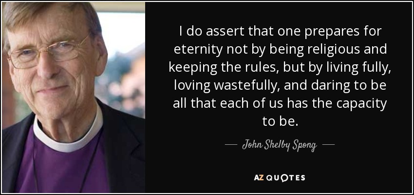 I do assert that one prepares for eternity not by being religious and keeping the rules, but by living fully, loving wastefully, and daring to be all that each of us has the capacity to be. - John Shelby Spong