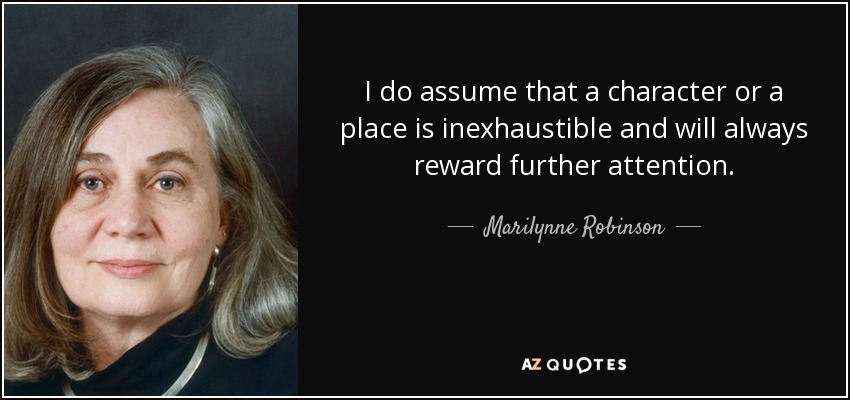 I do assume that a character or a place is inexhaustible and will always reward further attention. - Marilynne Robinson
