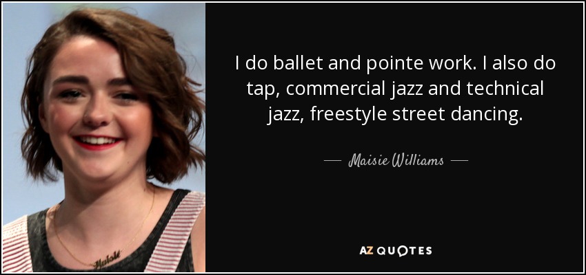 I do ballet and pointe work. I also do tap, commercial jazz and technical jazz, freestyle street dancing. - Maisie Williams