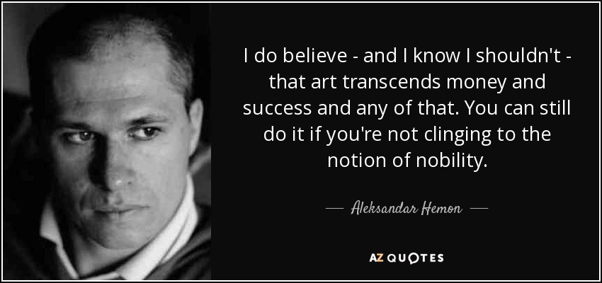 I do believe - and I know I shouldn't - that art transcends money and success and any of that. You can still do it if you're not clinging to the notion of nobility. - Aleksandar Hemon