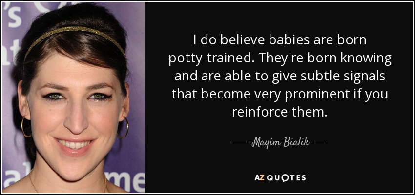 I do believe babies are born potty-trained. They're born knowing and are able to give subtle signals that become very prominent if you reinforce them. - Mayim Bialik