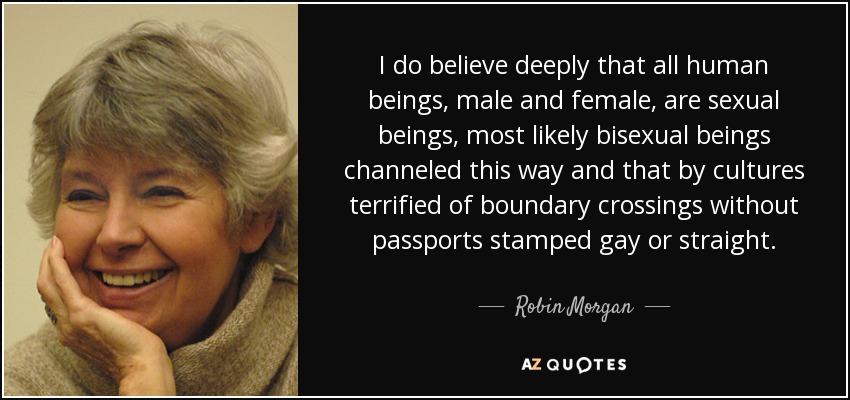 I do believe deeply that all human beings, male and female, are sexual beings, most likely bisexual beings channeled this way and that by cultures terrified of boundary crossings without passports stamped gay or straight. - Robin Morgan