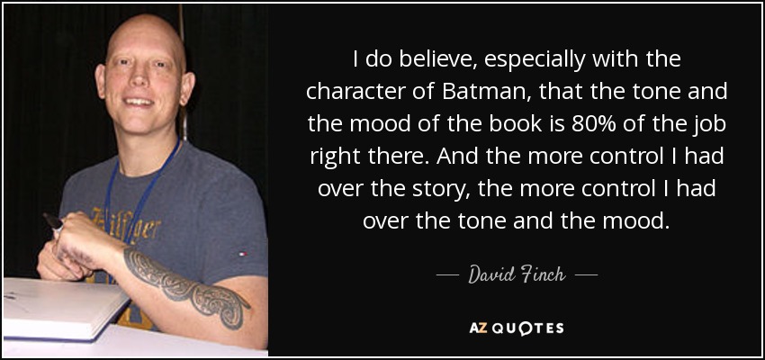 I do believe, especially with the character of Batman, that the tone and the mood of the book is 80% of the job right there. And the more control I had over the story, the more control I had over the tone and the mood. - David Finch
