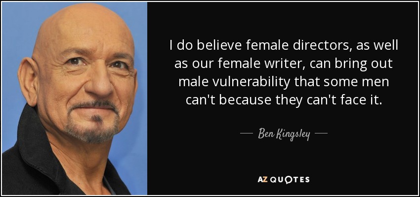 I do believe female directors, as well as our female writer, can bring out male vulnerability that some men can't because they can't face it. - Ben Kingsley