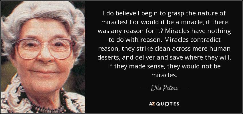 I do believe I begin to grasp the nature of miracles! For would it be a miracle, if there was any reason for it? Miracles have nothing to do with reason. Miracles contradict reason, they strike clean across mere human deserts, and deliver and save where they will. If they made sense, they would not be miracles. - Ellis Peters