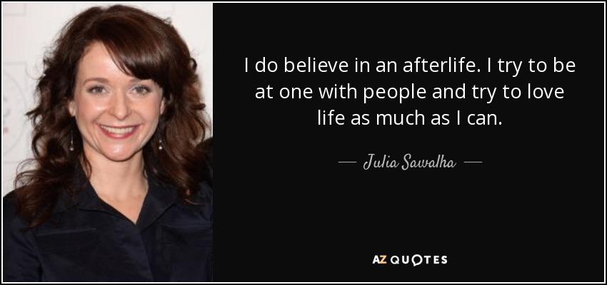 I do believe in an afterlife. I try to be at one with people and try to love life as much as I can. - Julia Sawalha