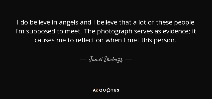 I do believe in angels and I believe that a lot of these people I'm supposed to meet. The photograph serves as evidence; it causes me to reflect on when I met this person. - Jamel Shabazz
