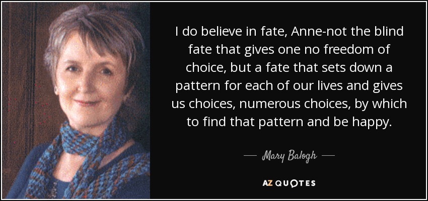 I do believe in fate, Anne-not the blind fate that gives one no freedom of choice, but a fate that sets down a pattern for each of our lives and gives us choices, numerous choices, by which to find that pattern and be happy. - Mary Balogh