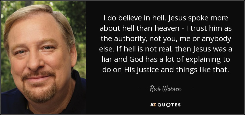 I do believe in hell. Jesus spoke more about hell than heaven - I trust him as the authority, not you, me or anybody else. If hell is not real, then Jesus was a liar and God has a lot of explaining to do on His justice and things like that. - Rick Warren