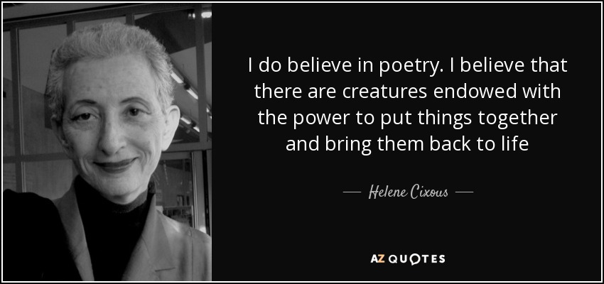 I do believe in poetry. I believe that there are creatures endowed with the power to put things together and bring them back to life - Helene Cixous