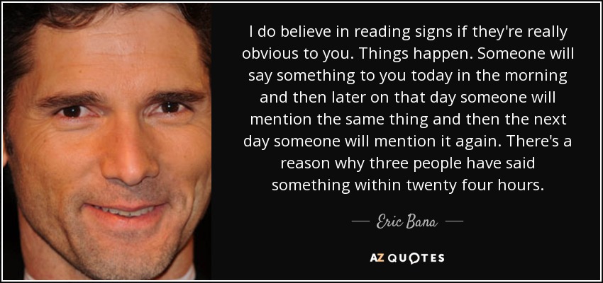 I do believe in reading signs if they're really obvious to you. Things happen. Someone will say something to you today in the morning and then later on that day someone will mention the same thing and then the next day someone will mention it again. There's a reason why three people have said something within twenty four hours. - Eric Bana