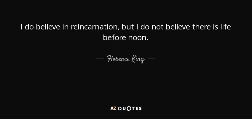 I do believe in reincarnation, but I do not believe there is life before noon. - Florence King